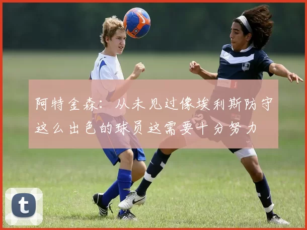 阿特金森：从未见过像埃利斯防守这么出色的球员这需要十分努力