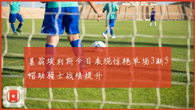 基翁埃利斯今日表现惊艳单场3断5帽助骑士战绩提升