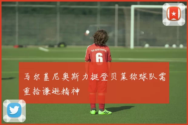 马尔基尼奥斯力挺登贝莱称球队需重拾谦逊精神