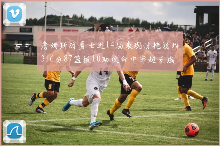 詹姆斯对勇士近14场表现惊艳场均316分87篮板10助攻命中率超五成
