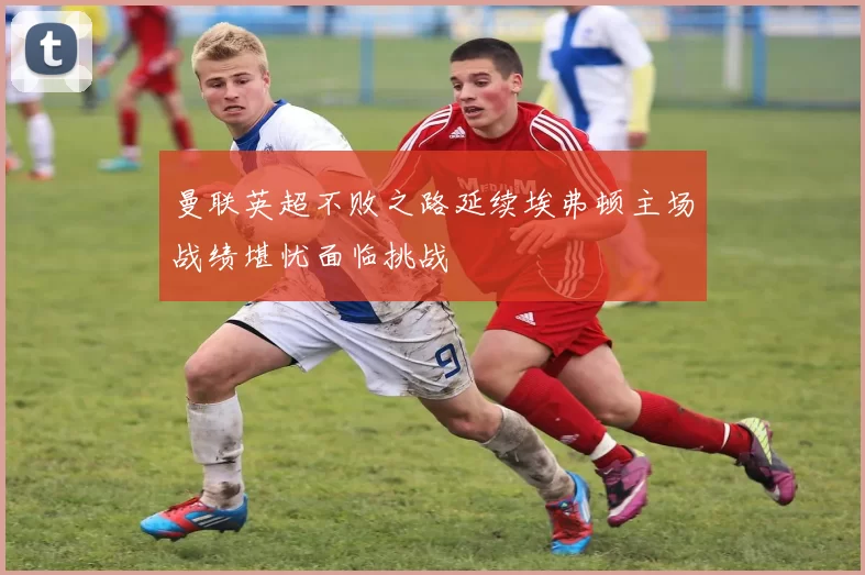 曼联英超不败之路延续埃弗顿主场战绩堪忧面临挑战