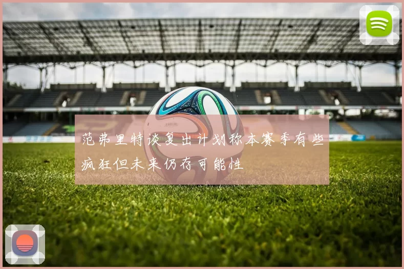 范弗里特谈复出计划称本赛季有些疯狂但未来仍存可能性