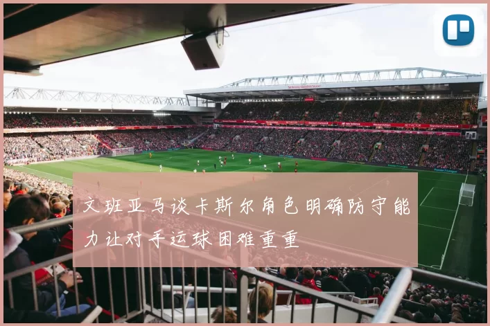 文班亚马谈卡斯尔角色明确防守能力让对手运球困难重重