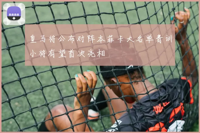 皇马将公布对阵本菲卡大名单青训小将有望首次亮相