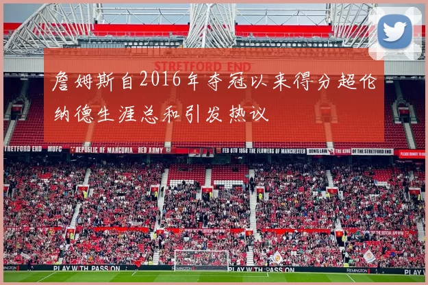 詹姆斯自2016年夺冠以来得分超伦纳德生涯总和引发热议