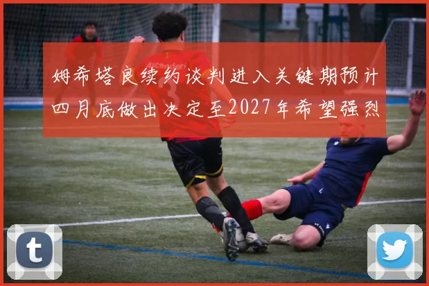 姆希塔良续约谈判进入关键期预计四月底做出决定至2027年希望强烈