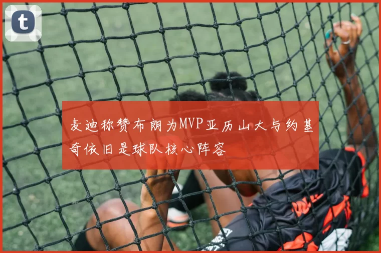 麦迪称赞布朗为MVP亚历山大与约基奇依旧是球队核心阵容