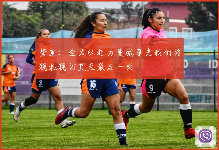 努里：全力以赴为曼城争光我们将稳扎稳打直至最后一刻