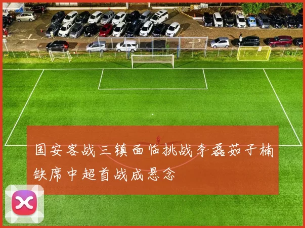 国安客战三镇面临挑战李磊茹子楠缺席中超首战成悬念