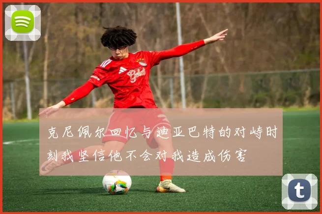 克尼佩尔回忆与迪亚巴特的对峙时刻我坚信他不会对我造成伤害