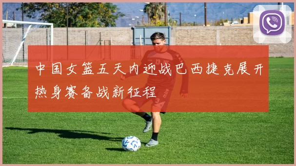 中国女篮五天内迎战巴西捷克展开热身赛备战新征程