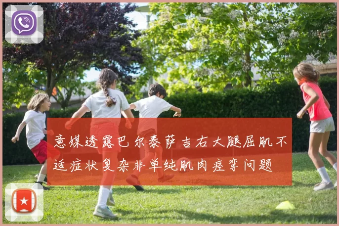 意媒透露巴尔泰萨吉右大腿屈肌不适症状复杂非单纯肌肉痉挛问题