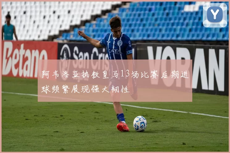 阿韦洛亚执教皇马13场比赛后期进球频繁展现强大韧性